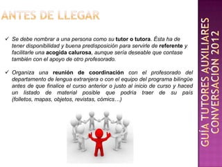  Se debe nombrar a una persona como su tutor o tutora. Ésta ha de
  tener disponibilidad y buena predisposición para servirle de referente y
  facilitarle una acogida calurosa, aunque sería deseable que contase
  también con el apoyo de otro profesorado.

 Organiza una reunión de coordinación con el profesorado del
  departamento de lengua extranjera o con el equipo del programa bilingüe
  antes de que finalice el curso anterior o justo al inicio de curso y haced
  un listado de material posible que podría traer de su país
  (folletos, mapas, objetos, revistas, cómics…)
 