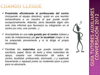  Preséntale oficialmente al profesorado del centro
  (incluyendo el equipo directivo), quizá en una reunión
  extraordinaria o un claustro al que puede acudir
  excepcionalmente. Además, sería deseable algún otro
  acto más informal que favorezca su integración en el
  centro (un vino, una comida…)

 Acompáñale en una ruta guiada por el centro (clases y
  resto de instalaciones) y/o por la localidad (mejor si se
  ha preparado previamente y si la dirige el propio
  alumnado).

 Facilítale los materiales que pueda necesitar (de
  escritorio, papel, libros de texto y otros materiales de
  apoyo, carpeta con información útil sobre el
  centro, localidad, profesorado, alumnado…) y explícale
  brevemente o repasad juntos su contenido poco a poco
  para no abrumarle.
 