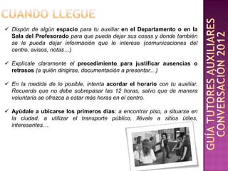  Dispón de algún espacio para tu auxiliar en el Departamento o en la
  Sala del Profesorado para que pueda dejar sus cosas y donde también
  se le pueda dejar información que le interese (comunicaciones del
  centro, avisos, notas…)

 Explícale claramente el procedimiento para justificar ausencias o
  retrasos (a quién dirigirse, documentación a presentar…)

 En la medida de lo posible, intenta acordar el horario con tu auxiliar.
  Recuerda que no debe sobrepasar las 12 horas, salvo que de manera
  voluntaria se ofrezca a estar más horas en el centro.

 Ayúdale a ubicarse los primeros días: a encontrar piso, a situarse en
  la ciudad, a utilizar el transporte público, llévale a sitios útiles,
  interesantes…
 
