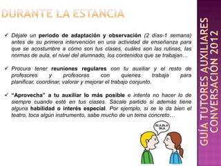  Déjale un periodo de adaptación y observación (2 días-1 semana)
  antes de su primera intervención en una actividad de enseñanza para
  que se acostumbre a cómo son tus clases, cuáles son las rutinas, las
  normas de aula, el nivel del alumnado, los contenidos que se trabajan…

 Procura tener reuniones regulares con tu auxiliar y el resto de
  profesores       y     profesoras      con      quienes       trabaja para
  planificar, coordinar, valorar y mejorar el trabajo conjunto.

 “Aprovecha” a tu auxiliar lo más posible e intenta no hacer lo de
  siempre cuando esté en tus clases. Sácale partido si además tiene
  alguna habilidad o interés especial. Por ejemplo, si se le da bien el
  teatro, toca algún instrumento, sabe mucho de un tema concreto…
 
