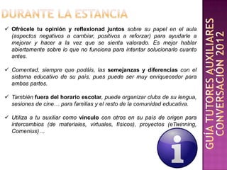  Ofrécele tu opinión y reflexionad juntos sobre su papel en el aula
  (aspectos negativos a cambiar, positivos a reforzar) para ayudarle a
  mejorar y hacer a la vez que se sienta valorado. Es mejor hablar
  abiertamente sobre lo que no funciona para intentar solucionarlo cuanto
  antes.

 Comentad, siempre que podáis, las semejanzas y diferencias con el
  sistema educativo de su país, pues puede ser muy enriquecedor para
  ambas partes.

 También fuera del horario escolar, puede organizar clubs de su lengua,
  sesiones de cine… para familias y el resto de la comunidad educativa.

 Utiliza a tu auxiliar como vínculo con otros en su país de origen para
  intercambios (de materiales, virtuales, físicos), proyectos (eTwinning,
  Comenius)…
 