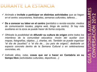  Anímale e invítale a participar en distintas actividades que se hagan
  en el centro: excursiones, festivales, semanas culturales, talleres…

 Da a conocer su labor en el centro (periódico o revista escolar, medios
  de comunicación locales, página web, blogs de centro). Si hay más
  auxiliares en la zona se puede hacer de forma conjunta.

 Ofrécele la posibilidad de difundir su cultura de origen entre todos los
  miembros de la comunidad educativa: rincón del auxiliar (con
  mapas, fotografías, objetos…), charlas, etc. También se puede organizar
  “el día de (auxiliar)” o “el día de… (su país de origen)”, dedicarle un
  espacio concreto dentro de la Semana Cultural o en celebraciones
  concretas, etc.

 Indícale sitios, rutas, cosas que ver o hacer en Cantabria en su
  tiempo libre (actividades culturales, deportivas…)
 