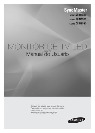 TB300
                                                      TB350
                                                      TB530




MONITOR DE TV LED      (MFM TV)

   Manual do Usuário




    Obrigado por adquirir esse produto Samsung.
    Para receber um serviço mais completo, registre
    o seu produto em
    www.samsung.com/register
 