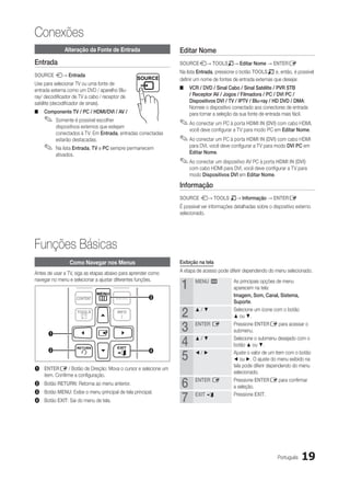 Conexões
              Alteração da Fonte de Entrada                    Editar Nome
Entrada                                                        SOURCEs→ TOOLST→ Editar Nome → ENTERE
                                                               Na lista Entrada, pressione o botão TOOLST e, então, é possível
SOURCE s→ Entrada
                                                               definir um nome de fontes de entrada externas que desejar.
Use para selecionar TV ou uma fonte de
entrada externa como um DVD / aparelho Blu-                    ■■ VCR / DVD / Sinal Cabo / Sinal Satélite / PVR STB
ray/ decodificador de TV a cabo / receptor de                     / Receptor AV / Jogos / Filmadora / PC / DVI PC /
satélite (decodificador de sinais).                               Dispositivos DVI / TV / IPTV / Blu-ray / HD DVD / DMA:
                                                                  Nomeie o dispositivo conectado aos conectores de entrada
■■ Componente TV / PC / HDMI/DVI / AV /                           para tornar a seleção da sua fonte de entrada mais fácil.
    ✎✎ Somente é possível escolher                             ✎✎Ao conectar um PC à porta HDMI IN (DVI) com cabo HDMI,
          dispositivos externos que estejam
                                                                   você deve configurar a TV para modo PC em Editar Nome.
          conectados à TV. Em Entrada, entradas conectadas
          estarão destacadas.                                  ✎✎Ao conectar um PC à porta HDMI IN (DVI) com cabo HDMI
    ✎✎ Na lista Entrada, TV e PC sempre permanecem                 para DVI, você deve configurar a TV para modo DVI PC em
                                                                   Editar Nome.
          ativados.
                                                               ✎✎Ao conectar um dispositivo AV PC à porta HDMI IN (DVI)
                      POWER                                        com cabo HDMI para DVI, você deve configurar a TV para
                                                                   modo Dispositivos DVI em Editar Nome.

                                                               Informação
                                                               SOURCE s→ TOOLS T→ Informação → ENTERE
                                                               É possível ver informações detalhadas sobre o dispositivo externo
                                                               selecionado.




Funções Básicas
                 Como Navegar nos Menus                        Exibição na tela

Antes de usar a TV, siga as etapas abaixo para aprender como   A etapa de acesso pode diferir dependendo do menu selecionado.


                                                               1
navegar no menu e selecionar a ajustar diferentes funções.            MENU m             As principais opções de menu
                                                                                         aparecem na tela:
                                                      3                                  Imagem, Som, Canal, Sistema,
                                                                                         Suporte.

                                                               2      ▲/▼                Selecione um ícone com o botão
                                                                                         ▲ ou ▼.


      1
                                                               3      ENTER E            Pressione ENTERE para acessar o
                                                                                         submenu.

                                                               4      ▲/▼                Selecione o submenu desejado com o
                                                                                         botão ▲ ou ▼.

                                                               5
      2                                               4               ◄/►                Ajuste o valor de um item com o botão
                                                                                         ◄ ou ►. O ajuste do menu exibido na
                                                                                         tela pode diferir dependendo do menu
1	 ENTERE / Botão de Direção: Mova o cursor e selecione um
                                                                                         selecionado.
   item. Confirme a configuração.
2	 Botão RETURN: Retorna ao menu anterior.
3	 Botão MENU: Exibe o menu principal de tela principal.
                                                               6      ENTER E            Pressione ENTERE para confirmar
                                                                                         a seleção.

4	 Botão EXIT: Sai do menu de tela.                            7      EXIT e             Pressione EXIT.




                                                                                                               Português   19
 