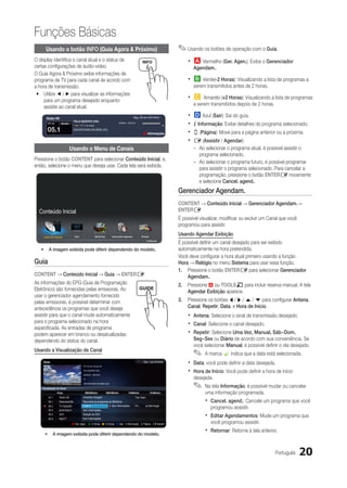 Funções Básicas
        Usando o botão INFO (Guia Agora & Próximo)                                                                                      ✎✎Usando os botões de operação com o Guia.
O display identifica o canal atual e o status de                                                                                            xx a Vermelho (Ger. Agen.): Exibe o Gerenciador
certas configurações de áudio-vídeo.                                                                                                           Agendam..
O Guia Agora & Próximo exibe informações de
programa de TV para cada canal de acordo com                                                                                                xx b Verde(-2 Horas): Visualizando a lista de programas a
a hora de transmissão.                                                                                                                         serem transmitidos antes de 2 horas.
 yy Utilize ◄ / ► para visualizar as informações
     para um programa desejado enquanto                                                                                                     xx {    Amarelo (+2 Horas): Visualizando a lista de programas
                                                                                                                                               a serem transmitidos depois de 2 horas.
     assiste ao canal atual.

         Globo HD                                                                                     Seg, 29 set 22h15min                  xx } Azul (Sair): Sai do guia.
          DTV Air      HE-AAC
                                      TELA QUENTE (HD)
                                      1080i HD I 10 I Muiti
                                                                                      22h06min - 00h10min
                                                                                                                                            xx ` Informação: Exibe detalhes do programa selecionado.
          05.1                        DESVENTURAS EM SÉRIE (HD)
                                                                                                                  a Informações             xx k (Página): Move para a página anterior ou a próxima.
 ￼
                                                                                                                                            xx E (Assistir / Agendar)
                                Usando o Menu de Canais                                                                                        –– Ao selecionar o programa atual, é possível assistir o
                                                                                                                                                  programa selecionado.
Pressione o botão CONTENT para selecionar Conteúdo Inicial, e,
                                                                                                                                               –– Ao selecionar o programa futuro, é possível programar
então, selecione o menu que deseja usar. Cada tela será exibida.
                                                                                                                                                  para assistir o programa selecionado. Para cancelar a
                                                                                                                                                  programação, pressione o botão ENTERE novamente
                                                                                                                                                  e selecione Cancel. agend..
                                                                                                                                        Gerenciador Agendam.
                                                                                                                                        CONTENT → Conteúdo Inicial → Gerenciador Agendam.→
     Conteúdo Inicial                                                                                                                   ENTERE
                                                                                                                                        É possível visualizar, modificar ou excluir um Canal que você
                                                                                                                                        programou para assistir.

       Lista de Canais                 Guia                   Media Play      Gerenciador Agendam.               Entrada
                                                                                                                                        Usando Agendar Exibição
                                                                                                                     R Retornar
                                                                                                                                        É possível definir um canal desejado para ser exibido
     •	 A imagem exibida pode diferir dependendo do modelo.                                                                             automaticamente na hora pretendida.
                                                                                                                                        Você deve configurar a hora atual primeiro usando a função
Guia                                                                                                                                    Hora → Relógio no menu Sistema para usar essa função.
                                                                                                                                        1.	 Pressione o botão ENTERE para selecionar Gerenciador
CONTENT → Conteúdo Inicial → Guia → ENTERE                                                                                                  Agendam..
As informações do EPG (Guia de Programação                                                                                              2.	 Pressione a ou TOOLST para incluir reserva manual. A tela
Eletrônico) são fornecidas pelas emissoras. Ao                                                                                              Agendar Exibição aparece.
usar o gerenciador agendamento fornecido
pelas emissoras, é possível determinar com                                                                                              3.	 Pressione os botões l / r / u / d para configurar Antena,
antecedência os programas que você deseja                                                                                                   Canal, Repetir, Data, e Hora de Início.
assistir para que o canal mude automaticamente                                                                                              xx Antena: Selecione o sinal de transmissão desejado.
para o programa selecionado na hora
especificada. As entradas de programa
                                                                                                                                            xx Canal: Selecione o canal desejado.
podem aparecer em branco ou desatualizadas                                                                                                  xx Repetir: Selecione Uma Vez, Manual, Sáb~Dom,
dependendo do status do canal.                                                                                                                 Seg~Sex ou Diário de acordo com sua conveniência. Se
                                                                                                                                               você selecionar Manual, é possível definir o dia desejado.
Usando a Visualização de Canal
                                                                                                                                               ✎✎ A marca c indica que a data está selecionada.
      Guia
                                               DTV Air 05.1 Glo bo HD
                                                                                                                   Sex, 1 jan 2h10min
                                                                                                                                            xx Data: você pode definir a data desejada.
                                               TELA QUENTE (HD)

                                               22h05min - 00h10min
                                                                                                                                            xx Hora de Início: Você pode definir a hora de início
                                               10                                                                                              desejada.
      Visualização de Canal
                                               DESVENTURAS EM SÉRIE (HD)
                                                                                                                                               ✎✎ Na tela Informação, é possível mudar ou cancelar
                    Hoje                         00h00min                  00h30min             1h00min                    1h30min                   uma informação programada.
           04.1      Globo HD                  American Chopper                                         Tine Team
￼          05.1      DiscoveryH&L              Retomada de programas às 06h00min                                                                     xx Cancel. agend.: Cancele um programa que você
           05.2
           05.3
                     TV GloboSD
                     price-drop.tv
                                               Local e...
                                               Sem Informações
                                                                              Sem Informações           Fiv...         Dark Angel
                                                                                                                                                        programou assistir.
           05.4
           05.5
                     QVC
                     R4DTT
                                               Seleção de QVC
                                               Sem Informações
                                                                                                                                                     xx Editar Agendamentos: Mude um programa que
                                     a Ger. Agen. b -2 Horas { +2 Horas } Sair ` Informação k Página E Assistir                                         você programou assistir.

        •	 A imagem exibida pode diferir dependendo do modelo.
                                                                                                                                                     xx Retornar: Retorne à tela anterior.

                                                                                                                                                                                         Português      20
 