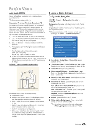 Funções Básicas
Auto Ajustet                                                         ¦¦ Alterar as Opções de Imagem
Valores de frequência/ posição e sintonia fina são ajustados         Configurações Avançadas
automaticamente.
✎✎Somente disponível em modo PC.                                     MENUm → Imagem → Configurações Avançadas →
                                                                     ENTERE
Usando a sua TV como um Monitor de Computador (PC)
                                                                     (Configurações Avançadas estão disponíveis em modo Padrão
Configurando o Software do seu PC (Baseado em Windows XP)            / Filme)
Dependendo da versão do Windows e da placa de vídeo, as              Comparadas aos modelos anteriores, as novas TVs Samsung têm
telas reais no seu PC provavelmente parecerão diferentes, mas        uma imagem mais precisa.
as mesmas informações de configuração básicas aparecerão na
maioria dos casos. (Se não, entre em contato com o fabricante do     ✎✎Quando conectada a um PC, é possível somente fazer
seu computador ou Revendedor Samsung.)                                   mudanças em Gamma e Estabilidade de Branco.
1.	 Clique em “Painel de Controle” no menu Iniciar do Windows.
                                                                              Configurações Avançadas
2.	 Clique em “Aparência e Temas” na janela “Painel de Controle” e
    uma caixa de diálogo de exibição aparecerá.                                 Contr.Dinâm.   	                    Alto

3.	 Clique em “Exibição” e uma caixa de diálogo de exibição                     Tom de Preto                     Deslig.
    aparecerá.                                                                  Tom de Pele                          0
4.	 Navegue para a guia “Configurações” na caixa de diálogo de                  Modo Apenas RGB                 Deslig.
    exibição.
                                                                                Espaço de Cores                 Nativo
yy A configuração de tamanho correta (resolução).
   [Ideal: 1920 x1080 pixels]                                                   Estabilidade de Branco
   [Modelo Ideal T19B300: 1366 x 768 pixels]                                    Gamma                                0
yy Se uma opção de frequência vertical existir na sua caixa de            ￼
   diálogo de configurações de exibição, o valor correto é “60” ou
   “60 Hz”. Caso contrário, basta clicar em “OK” e sair da caixa     ■■ Contr. Dinâm. (Deslig. / Baixo / Médio / Alto): Ajuste o
   de diálogo.                                                          contraste da tela.
Mantendo a Postura Correta ao Utilizar o Produto                     ■■ Tom de Preto (Deslig. / Escuro / Escurecido / Mais Escuro):
                                                                        Selecione o nível de preto para ajustar a profundidade da tela.
                                                                     ■■ Tom de Pele: Enfatizar “Tom de Pele” rosa.
                                                                     ■■ Modo Apenas RGB (Deslig. / Vermelho / Verde / Azul):
                                                                        Exibe a cor Vermelho, Verde e Azul para fazer ajustes finos na
                                                                        matiz e na saturação.
                                                                     ■■ Espaço de Cores (Auto / Nativo): Ajuste o intervalo de cores
                                                                        disponíveis para criar a imagem.
                                                                     ■■ Estabilidade de Branco: Ajuste a temperatura da cor para
                                                                        uma imagem mais natural.
                                                                         Verm.-Offset / Verde-Offset / Azul-Offset: Ajuste o nível de
                                                                         escuro de cada cor (vermelho, verde, azul).
                                                                         Verm.-Gain / Verde-Gain / Azul-Gain: Ajuste o nível de brilho
                                                                         de cada cor (vermelho, verde, azul).
Mantenha a postura correta ao usar esse produto.                         Restaurar: Restaura a Estabilidade de Branco para suas
 yy Endireite suas costas.                                               configurações padrão.
 yy Mantenha uma distância de 45~50 cm entre seus olhos e a          ■■ Gamma: Ajuste a intensidade de cor primária.
    tela. Olhe para baixo na tela e encare a tela de frente.
                                                                     ■■ Motion Lighting (Deslig. /Ligado): Reduz o consumo de
 yy Ajuste o ângulo do produto para que a luz não seja refletida        energia por meio do controle de brilho.
    na tela.
 yy Mantenha seus cotovelos em um ângulo reto e mantenha o
                                                                         ✎✎ Ao mudar um valor de configuração de Contraste,
                                                                               Motion Lighting estará configurado para Deslig..
    braço nivelado com o dorso da sua mão.
 yy Mantenha os cotovelos em um ângulo reto.
 yy Coloque seus calcanhares retos no chão enquanto mantém
    seus joelhos em um ângulo de 90° ou maior e mantenha a
    posição do seu braço para que ele permaneça abaixo do seu
    coração.




                                                                                                                      Português   24
 