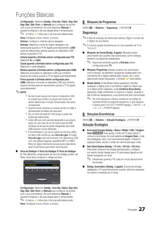 Funções Básicas
    Configuração: Selecione deslig., uma Vez, diário, Seg~Sex,         ¦ Bloqueio de Programas
    Seg~Sáb, Sáb~dom ou Manual para configurar de acordo
    com a sua conveniência. Se você selecionar Manual, é               MENum → Sistema → Segurança → ENTERE
    possível configurar o dia que deseja ativar o temporizador.
    ✎    A marca c indica que o dia que está selecionado.              Segurança
    Hora: Configure a hora, minuto, e am/pm.                           ✎ A tela de inserção da senha será exibida. Digite o número de
    Volume: Configure o nível de volume desejado.                          4 dígitos da sua Senha.
    Entrada: Selecione a fonte de origem desejada a ser                ✎ O número padrão da Senha de um novo aparelho de TV é
    reproduzida quando a TV for ligada automaticamente. (uSB               “0-0-0-0”.
    pode ser selecionado apenas quando um dispositivo USB
    estiver conectado à TV)                                            ■   Bloqueio de Canal (deslig. /Ligado): Bloqueie canais
                                                                           para impedir que usuários não autorizados, como crianças,
    Antena (quando a Entrada estiver configurada para TV):
                                                                           assistam a programas inadequados.
    Selecione Ar ou Cabo.
    Canal (quando a Entrada estiver configurada para TV):                  ✎    Disponível somente quando a Entrada estiver
    Selecione o canal desejado.                                                 configurada para TV.
    Música (quando a Entrada estiver configurada para uSB):            ■   Bloqueio Programas: Impeça usuários não autorizados,
    Selecione uma pasta no dispositivo USB que contenha                    como crianças, de assistirem programas inadequados com
    arquivos de música quando a TV for ligada automaticamente.             uma Senha de 4 dígitos definida pelo usuário. Se o canal
    Fotos (quando a Entrada estiver configurada para                       selecionado estiver bloqueado, o símbolo “” será exibido.
    uSB): Selecione uma pasta no dispositivo USB que contenha          ■   Mudar Senha: A tela Mudar Senha aparecerá. Escolha
    arquivos de fotos para ser reproduzidos quando a TV for ligada         quaisquer 4 dígitos para a sua Senha e digite-as. Assim que
    automaticamente.                                                       os 4 dígitos forem digitados, a tela Confirme Nova Senha
✎ NOTA                                                                     aparecerá. Digite novamente os mesmos 4 dígitos. Quando a
         x   Se não houver arquivo de música no dispositivo USB            tela Confirmar desaparecer, a sua Senha terá sido memorizada.
             ou a pasta que contém um arquivo de música não                ✎    Se você esqueceu a Senha, pressione os botões do
             estiver selecionada, a função Temporizador não opera               controle remoto na seguinte sequência, o que restaura
             corretamente.                                                      a Senha para “0-0-0-0”: POWER (deslig.) → MuTE → 8
         x   Quando houver somente um arquivo de foto no USB, a                 → 2 → 4 → POWER (ligado).
             Apresentação de Slides não executará.
         x   Se um nome de pasta for muito longo, a pasta não          ¦ Soluções Econômicas
             poderá ser selecionada.
         x   Cada USB que você usa está designada à sua própria        MENum → Sistema → Solução Ecológica → ENTERE
             pasta. Ao usar mais de um do mesmo tipo de USB,
             certifique-se de que as pastas designadas para cada       Solução Ecológica
             USB possuem nomes diferentes.                             ■   Economia Energia (deslig. / Baixo / Médio / Alto / Imagem
         x   É recomendado o uso de um cartão de memória USB e             desl.)t: Isso ajusta o brilho da TV para reduzir o
             um leitor multi-cartões ao usar Hora de Ligar. A função       consumo de energia. Se você selecionar Imagem desl., a tela
             Hora de Ligar pode não funcionar com dispositivos USB         será desligada, mas o som permanecerá ligado. Pressione
             com uma bateria integrada, aparelhos MP3, ou PMPs             qualquer botão, exceto o botão de volume para ligar a tela.
             feitos por alguns fabricantes porque esses dispositivos
             levam muito tempo para serem reconhecidos.                ■   Sem Sinal Espera (deslig. / 15 min. / 30 min. / 60 min.):
                                                                           Para evitar consumo de energia desnecessário, configure
■   Hora de desligar 1/ Hora de desligar 2/ Hora de desligar               por quanto tempo deseja que a TV permaneça ligada se não
    3: Três diferentes configurações de hora de desligar podem ser         estiver recebendo um sinal.
    feitas. Você deve configurar o relógio primeiro.
                      Hora de desligar 1
                                                                           ✎    Desativado quando o PC está em modo de economia
                                                                                de energia.
          Configuração                            deslig.
          dom   Seg    Ter    Qua     Qui   Sex      Sáb
                                                                       ■   deslig. Automático (deslig. / Ligado): Economiza energia
                                                                           desligando a TV automaticamente quando nenhuma operação
                                                                           do usuário é recebida por 4 horas.
         Hora                                     0h00min


                             Fechar

                                             R Retornar


    Configuração: Selecione deslig., uma Vez, diário, Seg~Sex,
    Seg~Sáb, Sáb~dom ou Manual para configurar de acordo
    com a sua conveniência. Se você selecionar Manual, é
    possível configurar o dia que deseja ativar o temporizador.
    ✎    A marca c indica que o dia que está selecionado.
    Hora: Configure a hora, minuto, e am/pm.

                                                                                                                      Português   27
 