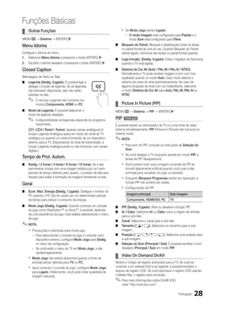 Funções Básicas
¦¦ Outras Funções                                                        xx Se Modo Jogo estiver Ligado:
                                                                            –– O modo Imagem está configurado para Padrão e o
MENUm → Sistema → ENTERE                                                       modo Som está configurado para Filme.
Menu Idioma                                                          ■■ Bloqueio do Painel: Bloqueie e desbloqueie todas as teclas
                                                                        no painel frontal de uma só vez. Quando Bloqueio do Painel
Configure o idioma do menu.                                             estiver ligado, nenhuma das teclas no painel frontal operará.
1.	 Selecione Menu Idioma e pressione o botão ENTERE.                ■■ Logo Inicializ. (Deslig. /Ligado): Exibe o logotipo da Samsung
2.	 Escolha o idioma desejado e pressione o botão ENTERE.               quando a TV está ligada.
Closed Caption                                                       ■■ Sistema de Cor AV (Auto / PAL-M / PAL-N / NTSC):
                                                                        Normalmente a TV pode receber imagem e som com boa
(Mensagens de Texto na Tela)                                            qualidade quando no modo Auto. Esse modo detecta o
■■ Legenda (Deslig. /Ligado): É possível ligar e                        sistema de cores do sinal automaticamente. No caso de
   desligar a função de legenda. Se as legendas                         alguma recepção de sinal com cor insatisfatória, selecione
   não estiverem disponíveis, elas não serão                            o modo Sistema de Cor AV para Auto, PAL-M, PAL-N ou
   exibidas na tela.                                                    NTSC.
    ✎✎ O recurso Legenda não funciona nos
          modos Componente, HDMI ou PC.                              ¦¦ Picture In Picture (PIP)
■■ Modo de Legenda: É possível selecionar o                          MENUm → Sistema → PIP → ENTERE
   modo de legenda desejado.
    ✎✎ A disponibilidade de legendas depende do programa             PIP t
          transmitido.                                               É possível assistir ao sintonizador da TV e a uma fonte de vídeo
    CC1~CC4 / Texto1~Texto4: (apenas canais analógicos) A            externa simultaneamente. PIP (Picture-in-Picture) não funciona no
    função Legenda Analógica opera em modo de canal de TV            mesmo modo.
    analógico ou quando um sinal é fornecido de um dispositivo       ✎✎NOTA
    externo para a TV. (Dependendo do sinal de transmissão, a
    função Legenda Analógica pode ou não funcionar com canais            xx Para som do PIP, consulte as instruções de Seleção do
    digitais.)                                                              Som.

Tempo de Prot. Autom.                                                    xx Se você desligar a TV enquanto assiste em modo PIP, a
                                                                            janela de PIP desaparecerá.
■■ Deslig. / 2 horas / 4 horas / 8 horas / 10 horas: Se a tela           xx Você poderá notar que a imagem na janela de PIP se
   permanecer ociosa com uma imagem estática por um certo                   tornará ligeiramente artificial quando você usar a tela
   período de tempo definido pelo usuário, o protetor de tela será          principal para visualizar um jogo ou karaokê.
   ativado para evitar a formação de imagens fantasmas na tela.          xx Enquanto Bloqueio Programas estiver em operação, a
                                                                            função PIP não poderá ser usada.
Geral
                                                                         xx Configurações de PIP
■■ Econ. Máx. Energia (Deslig. / Ligado): Desligue o monitor do
   PC quando o PC não for usado por um determinado período                   Imagem principal                  Sub-imagem
   de tempo para reduzir o consumo de energia.                               Componente, HDMI/DVI, PC          TV
■■ Modo Jogo (Deslig. /Ligado): Quando conectar um console           ■■ PIP (Deslig. /Ligado): Ative ou desative a função PIP.
   de jogo como PlayStation™ ou Xbox™, é possível desfrutar
                                                                     ■■ Ar / Cabo: Selecione Ar ou Cabo como a origem de entrada
   de uma experiência de jogo mais realista selecionando o menu
                                                                        para a sub-tela.
   de jogo.
                                                                     ■■ Canal: Selecione o canal para a sub-tela.
✎✎NOTA                                                               ■■ Tamanho (Õ / Ã): Selecione um tamanho para a sub-
    xx Precauções e restrições para modo jogo                           imagem.
       –– Para desconectar o console do jogo e conectar outro        ■■ Posição (Ã / – / — / œ): Selecione uma posição para
          dispositivo externo, configure Modo Jogo para Deslig.         a sub-imagem.
          no menu de configuração.                                   ■■ Seleção do Som (Principal / Sub): É possível escolher o som
       –– Se você exibir o menu da TV em Modo Jogo, a tela              desejado (Principal / Sub) em modo PIP.
          oscilará ligeiramente.
                                                                     ¦¦ Video On Demand DivX®
    xx Modo Jogo não estará disponível quando a fonte de
       entrada estiver definida para TV ou PC.                       Mostra o código de registro autorizado para a TV. Se você se
    xx Após conectar o console do jogo, configure Modo Jogo          conectar a um website DivX e se registrar, é possível transferir o
       para Ligado. Infelizmente, você pode notar qualidade de       arquivo de registro VOD. Se você reproduzir o registro VOD usando
       imagem reduzida.                                              o Media Play, o registro será concluído.
                                                                     ✎✎Para mais informações sobre DivX® VOD,
                                                                         visite “http://vod.divx.com”.

                                                                                                                      Português   28
 