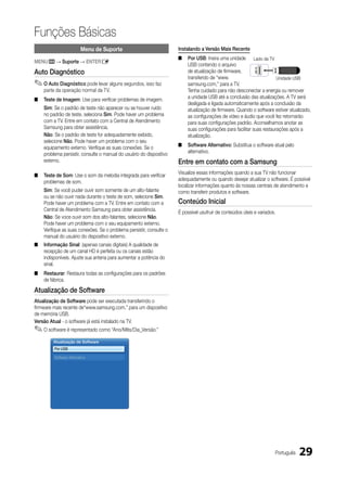Funções Básicas
                          Menu de Suporte                             Instalando a Versão Mais Recente
                                                                      ■   Por uSB: Insira uma unidade Lado da TV
MENum → Suporte → ENTERE
                                                                          USB contendo o arquivo
Auto diagnóstico                                                          de atualização de firmware,
                                                                          transferido de “www.                          Unidade USB
✎ O Auto diagnóstico pode levar alguns segundos, isso faz                 samsung.com,” para a TV.
    parte da operação normal da TV.                                       Tenha cuidado para não desconectar a energia ou remover
■   Teste de Imagem: Use para verificar problemas de imagem.              a unidade USB até a conclusão das atualizações. A TV será
                                                                          desligada e ligada automaticamente após a conclusão da
    Sim: Se o padrão de teste não aparecer ou se houver ruído             atualização de firmware. Quando o software estiver atualizado,
    no padrão de teste, seleciona Sim. Pode haver um problema             as configurações de vídeo e áudio que você fez retornarão
    com a TV. Entre em contato com a Central de Atendimento               para suas configurações padrão. Aconselhamos anotar as
    Samsung para obter assistência.                                       suas configurações para facilitar suas restaurações após a
    Não: Se o padrão de teste for adequadamente exibido,                  atualização.
    selecione Não. Pode haver um problema com o seu
    equipamento externo. Verifique as suas conexões. Se o             ■   Software Alternativo: Substitua o software atual pelo
    problema persistir, consulte o manual do usuário do dispositivo       alternativo.
    externo.                                                          Entre em contato com a Samsung
                                                                      Visualize essas informações quando a sua TV não funcionar
■   Teste de Som: Use o som da melodia integrada para verificar
                                                                      adequadamente ou quando desejar atualizar o software. É possível
    problemas de som.
                                                                      localizar informações quanto às nossas centrais de atendimento e
    Sim: Se você puder ouvir som somente de um alto-falante           como transferir produtos e software.
    ou se não ouvir nada durante o teste de som, selecione Sim.
    Pode haver um problema com a TV. Entre em contato com a           Conteúdo Inicial
    Central de Atendimento Samsung para obter assistência.
                                                                      É possível usufruir de conteúdos úteis e variados.
    Não: Se voce ouvir som dos alto-falantes, selecione Não.
    Pode haver um problema com o seu equipamento externo.
    Verifique as suas conexões. Se o problema persistir, consulte o
    manual do usuário do dispositivo externo.
■   Informação Sinal: (apenas canais digitais) A qualidade de
    recepção de um canal HD é perfeita ou os canais estão
    indisponíveis. Ajuste sua antena para aumentar a potência do
    sinal.
■   Restaurar: Restaura todas as configurações para os padrões
    de fábrica.

Atualização de Software
Atualização de Software pode ser executada transferindo o
firmware mais recente de“www.samsung.com,” para um dispositivo
de memória USB.
Versão Atual - o software já está instalado na TV.
✎ O software é representado como “Ano/Mês/Dia_Versão.”
        Atualização de Software
         Por USB

         Software Alternativo




                                                                                                                       Português   29
 
