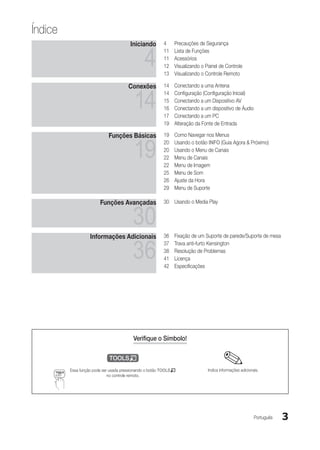Índice
                                       Iniciando        4	    Precauções de Segurança


                                               4
                                                        11	   Lista de Funções
                                                        11	   Acessórios
                                                        12	   Visualizando o Painel de Controle
                                                        13	   Visualizando o Controle Remoto

                                      Conexões          14	   Conectando a uma Antena


                                         14
                                                        14	   Configuração (Configuração Inicial)
                                                        15	   Conectando a um Dispositivo AV
                                                        16	   Conectando a um dispositivo de Áudio
                                                        17	   Conectando a um PC
                                                        19	   Alteração da Fonte de Entrada

                            Funções Básicas             19	   Como Navegar nos Menus


                                         19
                                                        20	   Usando o botão INFO (Guia Agora & Próximo)
                                                        20	   Usando o Menu de Canais
                                                        22	   Menu de Canais
                                                        22	   Menu de Imagem
                                                        25	   Menu de Som
                                                        26	   Ajuste da Hora
                                                        29	   Menu de Suporte

                        Funções Avançadas               30	 Usando o Media Play


                                         30
                   Informações Adicionais               36	   Fixação de um Suporte de parede/Suporte de mesa


                                         36
                                                        37	   Trava anti-furto Kensington
                                                        38	   Resolução de Problemas
                                                        41	   Licença
                                                        42	   Especificações




                                         Verifique o Símbolo!

                           t
         Essa função pode ser usada pressionando o botão TOOLST               Indica informações adicionais.
                             no controle remoto.




                                                                                                         Português   3
 