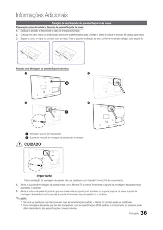 Informações Adicionais
                                      Fixação de um Suporte de parede/Suporte de mesa
Preparação antes de instalar o Suporte de parede/Suporte de mesa
1.	 Desligue o produto e desconecte o cabo de energia da tomada .
2.	 Coloque um pano macio ou acolchoado sobre uma superfície plana para proteger o painel e colocar o produto de cabeça para baixo.
3.	 Segure o corpo principal do produto com as mãos. Puxe o suporte na direção da seta, conforme mostrado na figura para separá-lo.




Fixando uma Montagem de parede/Suporte de mesa
        1                                                                  2



                                                     A



        3                                                                  4


                                                    B




          A   Montagem Suporte de mesa/parede
                B
   A      B   Suporte de mesa/kit de montagem de parede (não fornecidos)


        CUIDADO




                     Importante
        Para a instalação da montagem de parede, não use parafusos com mais de 14 mm (L14) de comprimento.
4.	 Alinhe o suporte de montagem de parede/mesa com o Monitor/TV e prenda firmemente o suporte da montagem de parede/mesa
    apertando o parafuso.
5.	 Alinhe a ranhura da parte do produto que será conectada ao suporte com a ranhura no suporte (suporte de mesa, suporte de
    montagem de parede ou outro suporte) e prenda firmemente o suporte apertando o parafuso.
✎✎NOTA
    xx Se você uar parafusos que não possuem mais as especificações padrão, o interior do produto pode ser danificado.
    xx Para montagens de parede que não são compatíveis com as especificações VESA padrão, o comprimento do parafuso pode
       diferir dependendo das especificações correspondentes.

                                                                                                                    Português   36
 