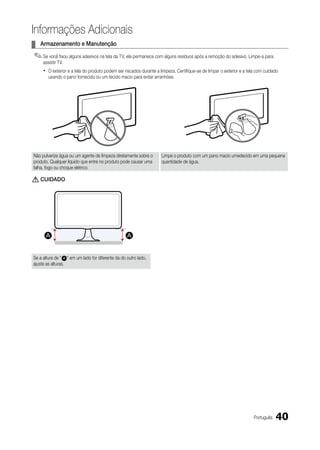 Informações Adicionais
¦ Armazenamento e Manutenção
✎ Se você fixou alguns adesivos na tela da TV, ela permanece com alguns resíduos após a remoção do adesivo. Limpe-a para
     assistir TV.
     x   O exterior e a tela do produto podem ser riscados durante a limpeza. Certifique-se de limpar o exterior e a tela com cuidado
         usando o pano fornecido ou um tecido macio para evitar arranhões.




Não pulverize água ou um agente de limpeza diretamente sobre o        Limpe o produto com um pano macio umedecido em uma pequena
produto. Qualquer líquido que entre no produto pode causar uma        quantidade de água.
falha, fogo ou choque elétrico.

[ CuIdAdO




Se a altura de " A " em um lado for diferente da do outro lado,
ajuste as alturas.




                                                                                                                        Português   40
 