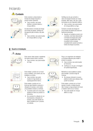 Iniciando
       Cuidado
                   Evite conectar ou desconectar a               Certifique-se de usar somente o
                   tomada de energia enquanto o                  cabo de energia fornecido por nossa
                   produto estiver operando.                     empresa. Além disso, não use o cabo
                    y Caso contrário, isso pode                  de energia de outro dispositivo elétrico.
                        danificar o produto devido a              y Caso contrário, isso pode resultar
                        choque elétrico.                     !        em choque elétrico ou fogo.
                   Ao desconectar a tomada de energia            Conecte a tomada de energia em
                   da tomada da parede, certifique-se            uma tomada de parede que possa ser
                   de segurá-la pelo tomada e não pelo           facilmente alcançada.
                   cabo.                                          y Quando um problema ocorrer com
                    y Caso contrário, isso pode resultar               o produto, você deve desconectar
  !                     em choque elétrico ou fogo.          !         a tomada de energia para cortar
                                                                       a energia completamente. Não
                                                                       é possível cortar a energia
                                                                       completamente usando somente o
                                                                       botão de energia do produto.


¦ Quanto à Instalação

       Aviso
                   Evite colocar velas acesas e repelentes       Peça a um engenheiro de instalação
                   de insetos acesos sobre o produto.            ou empresa relevante para instalar o
                    y Caso contrário, isso pode resultar         produto na parede.
                        em fogo.                                  y Caso contrário, isso pode resultar
                                                                     em ferimento.
                                                             !
                                                                  y Certifique-se de usar a montagem
                                                                     em parede especificada.

                   Evite instalar o produto em um local          Mantenha os sacos plásticos usados
                   pouco ventilado, como dentro de uma           para embalar o produto longe de
                   prateleira ou armário.                        crianças.
                    y Caso contrário, isso pode                   y Se crianças colocarem os sacos
                        resultar em fogo devido ao                    plásticos sobre suas cabeças, elas
                        superaquecimento interno.            !        podem se sufocar.
                   Evite instalar o produto em um                Evite instalar o produto em um local
                   local que seja instável ou exposto à          exposto à poeira, umidade (sauna),
                   vibração em excesso, como sobre               óleo, fumaça ou água (pingos de chuva)
                   uma prateleira instável ou inclinada.         e instalá-lo dentro de um veículo.
                    y O produto pode cair e isso pode             y Isso pode resultar em choque
                        resultar em danos ao produto ou      !        elétrico ou fogo.
                        ferimentos.
                    y Se o produto for utilizado em um
                        local exposto a vibrações em
                        excesso, isso pode resultar em
                        algum problema com o produto
                        ou incêndio.




                                                                                         Português       5
 