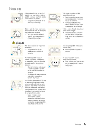 Iniciando
                 Evite instalar o produto em um local          Evite instalar o produto em local
                 exposto à luz solar direta e instalar o       acessível por crianças.
                 produto próximo a uma fonte de calor           y Se uma criança tocar o produto,
                 como lareira ou aquecedor.                         o produto pode cair e isso pode
                  y Isso pode encurtar a vida útil do               resultar em ferimento.
                      produto ou causar fogo.                   y Como a parte frontal é mais
                                                                    pesada, instale o produto sobre
                                                                    uma superfície plana e estável.
                 Dobre o cabo da antena externa para           Instale a antena afastada de quaisquer
                 baixo no local de onde ele sai na casa        cabos de alta voltagem.
                 para que a chuva não entre.                    y Se a antena tocar ou cair sobre
                  y Se a água da chuva entrar no                    um cabo de alta voltagem, isso
                      produto, isso pode resultar em                pode resultar em choque elétrico
 !                    choque elétrico ou fogo.             !        ou fogo.


     Cuidado
                 Não deixe o produto cair enquanto o           Não coloque o produto voltado para
                 movimentar.                                   baixo no chão.
                  y Isso pode resultar em um                    y Isso pode danificar o painel do
                     problema com o produto ou                      produto.
                     ferimento.
 !

                 Ao instalar o produto sobre um                Ao colocar o produto no chão,
                 console ou prateleira, certifique-se          manipule-o com cuidado.
                 de que a frente do produto não fique           y Caso contrário, isso pode resultar
                 projetada para fora do console ou                 em um problema com o produto
                 prateleira.                                       ou ferimento.
                  y Caso contrário, isso pode causar       !
                      a queda do produto e resultar
                      em um mau funcionamento ou
                      ferimento.
                  y Certifique-se de usar uma estante
                      ou prateleira adequada ao
                      tamanho do produto.
                 Se o produto for instalado em um local
                 no qual as condições operacionais
                 variem consideravelmente, um sério
       SAMSUNG
                 problema de qualidade pode ocorrer
                 devido ao ambiente ao redor. Nesse
 !               caso, instale o produto somente após
                 consultar um de nossos engenheiros
                 de serviço sobre a questão.
                  y Locais expostos a poeira
                      microscópica, químicas,
                      temperatura muito alta ou muito
                      baixa, umidade alta, aeroportos
                      ou estações nos quais o produto
                      seja utilizado continuamente.




                                                                                     Português          6
 