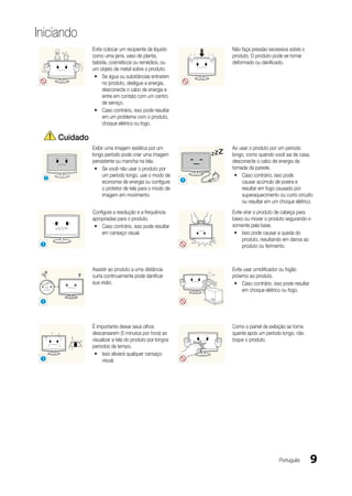 Iniciando
                   Evite colocar um recipiente de líquido              Não faça pressão excessiva sobre o
                   como uma jarra, vaso de planta,                     produto. O produto pode se tornar
                   bebida, cosméticos ou remédios, ou                  deformado ou danificado.
                   um objeto de metal sobre o produto.
                    y Se água ou substâncias entrarem
                        no produto, desligue a energia,
                        desconecte o cabo de energia e
                        entre em contato com um centro
                        de serviço.
                    y Caso contrário, isso pode resultar
                        em um problema com o produto,
                        choque elétrico ou fogo.

         Cuidado
                   Exibir uma imagem estática por um                   Ao usar o produto por um período
                   longo período pode criar uma imagem                 longo, como quando você sai de casa,
                   persistente ou mancha na tela.                -_-   desconecte o cabo de energia da
                    y Se você não usar o produto por                   tomada da parede.
     !
                        um período longo, use o modo de                 y Caso contrário, isso pode
                        economia de energia ou configure     !             causar acúmulo de poeira e
                        o protetor de tela para o modo de                  resultar em fogo causado por
                        imagem em movimento.                               superaquecimento ou curto circuito
                                                                           ou resultar em um choque elétrico.
                   Configure a resolução e a frequência                Evite virar o produto de cabeça para
                   apropriadas para o produto.                         baixo ou mover o produto segurando-o
                    y Caso contrário, isso pode resultar               somente pela base.
                       em cansaço visual.                               y Isso pode causar a queda do
                                                                            produto, resultando em danos ao
 !                                                                          produto ou ferimento.



                   Assistir ao produto a uma distância                 Evite usar umidificador ou fogão
                   curta continuamente pode danificar                  próximo ao produto.
                   sua visão.                                           y Caso contrário, isso pode resultar
                                                                            em choque elétrico ou fogo.

 !




                   É importante deixar seus olhos                      Como o painel de exibição se torna
                   descansarem (5 minutos por hora) ao                 quente após um período longo, não
                   visualizar a tela do produto por longos             toque o produto.
                   períodos de tempo.
                    y Isso aliviará qualquer cansaço
 !                      visual.




                                                                                             Português         9
 