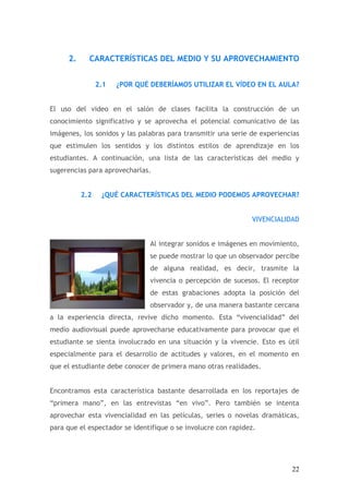 2.     CARACTERÍSTICAS DEL MEDIO Y SU APROVECHAMIENTO


                2.1   ¿POR QUÉ DEBERÍAMOS UTILIZAR EL VÍDEO EN EL AULA?


El uso del video en el salón de clases facilita la construcción de un
conocimiento significativo y se aprovecha el potencial comunicativo de las
imágenes, los sonidos y las palabras para transmitir una serie de experiencias
que estimulen los sentidos y los distintos estilos de aprendizaje en los
estudiantes. A continuación, una lista de las características del medio y
sugerencias para aprovecharlas.


          2.2    ¿QUÉ CARACTERÍSTICAS DEL MEDIO PODEMOS APROVECHAR?


                                                               VIVENCIALIDAD


                               Al integrar sonidos e imágenes en movimiento,
                               se puede mostrar lo que un observador percibe
                               de alguna realidad, es decir, trasmite la
                               vivencia o percepción de sucesos. El receptor
                               de estas grabaciones adopta la posición del
                               observador y, de una manera bastante cercana
a la experiencia directa, revive dicho momento. Esta “vivencialidad” del
medio audiovisual puede aprovecharse educativamente para provocar que el
estudiante se sienta involucrado en una situación y la vivencie. Esto es útil
especialmente para el desarrollo de actitudes y valores, en el momento en
que el estudiante debe conocer de primera mano otras realidades.


Encontramos esta característica bastante desarrollada en los reportajes de
“primera mano”, en las entrevistas “en vivo”. Pero también se intenta
aprovechar esta vivencialidad en las películas, series o novelas dramáticas,
para que el espectador se identifique o se involucre con rapidez.




                                                                           22
 