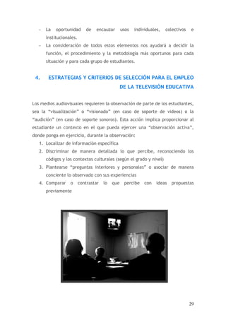 -   La   oportunidad       de   encauzar       usos   individuales,   colectivos   e
       institucionales.
   -   La consideración de todos estos elementos nos ayudará a decidir la
       función, el procedimiento y la metodología más oportunos para cada
       situación y para cada grupo de estudiantes.


 4.     ESTRATEGIAS Y CRITERIOS DE SELECCIÓN PARA EL EMPLEO
                                                  DE LA TELEVISIÓN EDUCATIVA


Los medios audiovisuales requieren la observación de parte de los estudiantes,
sea la “visualización” o “visionado” (en caso de soporte de videos) o la
“audición” (en caso de soporte sonoros). Esta acción implica proporcionar al
estudiante un contexto en el que pueda ejercer una “observación activa”,
donde ponga en ejercicio, durante la observación:
   1. Localizar de información específica
   2. Discriminar de manera detallada lo que percibe, reconociendo los
       códigos y los contextos culturales (según el grado y nivel)
   3. Plantearse “preguntas interiores y personales” o asociar de manera
       conciente lo observado con sus experiencias
   4. Comparar     o      contrastar   lo   que    percibe    con   ideas   propuestas
       previamente




                                                                                      29
 