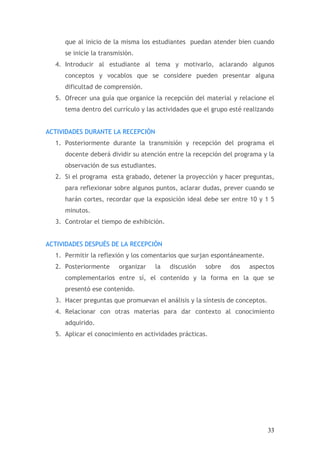que al inicio de la misma los estudiantes puedan atender bien cuando
     se inicie la transmisión.
  4. Introducir al estudiante al tema y motivarlo, aclarando algunos
     conceptos y vocablos que se considere pueden presentar alguna
     dificultad de comprensión.
  5. Ofrecer una guía que organice la recepción del material y relacione el
     tema dentro del currículo y las actividades que el grupo esté realizando


ACTIVIDADES DURANTE LA RECEPCIÓN
  1. Posteriormente durante la transmisión y recepción del programa el
     docente deberá dividir su atención entre la recepción del programa y la
     observación de sus estudiantes.
  2. Si el programa esta grabado, detener la proyección y hacer preguntas,
     para reflexionar sobre algunos puntos, aclarar dudas, prever cuando se
     harán cortes, recordar que la exposición ideal debe ser entre 10 y 1 5
     minutos.
  3. Controlar el tiempo de exhibición.


ACTIVIDADES DESPUÉS DE LA RECEPCIÓN
  1. Permitir la reflexión y los comentarios que surjan espontáneamente.
  2. Posteriormente     organizar   la    discusión   sobre   dos   aspectos
     complementarios entre sí, el contenido y la forma en la que se
     presentó ese contenido.
  3. Hacer preguntas que promuevan el análisis y la síntesis de conceptos.
  4. Relacionar con otras materias para dar contexto al conocimiento
     adquirido.
  5. Aplicar el conocimiento en actividades prácticas.




                                                                             33
 