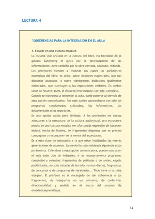 LECTURA 4




    “SUGERENCIAS PARA LA INTEGRACIÓN EN EL AULA


    1. Educar en una cultura mosaico
    La escuela vive anclada en la cultura del libro. Ha heredado de la
    galaxia   Gutenberg       el   gusto        por    la    jerarquización       de   las
    informaciones, pero también por la obra cerrada, acabada, redonda.
    Los profesores tienden a modelar sus clases los parámetros
    expresivos del libro, es decir, sobre lecciones magistrales, que son
    discursos acabados, o sobre videogramas didácticos igualmente
    elaborados, que sustituyen a las exposiciones verbales. En ambos
    casos se recurre, pues, al discurso jerarquizado, cerrado, completo.
    Cuando se incorpora la televisión al aula, suele ponerse al servicio de
    esta opción comunicativa. Por esto suelen aprovecharse tan sólo los
    programas     considerados           culturales,        los   informativos,        los
    documentales o los reportajes.
    Es una opción válida pero limitada. A los profesores les cuesta
    adecuarse a la estructura de la cultura audiovisual, una estructura
    propia de una cultura mosaico (en afortunada expresión de Abraham
    Moles), hecha de flashes, de fragmentos dispersos que es preciso
    compaginar y recomponer en la mente del espectador.
    Es a esta clase de estructura a la que están habituadas las nuevas
    generaciones de alumnos. Su mente ha sido moldeada siguiendo estos
    parámetros. Ciñéndose a esta opción comunicativa, pueden usarse en
    el aula todo tipo de imágenes, y no necesariamente programas
    completos y cerrados: fragmentos de películas o de series, espots
    publicitarios, noticias aisladas de los informativos diarios, fragmentos
    de concursos o de programas de variedades... Todo sirve si se sabe
    integrar. El profesor es el encargado de dar coherencia a los
    fragmentos,   de       integrarlos     en     un    contexto,       de     conferirles
    direccionalidad    y     sentido       en     el    marco     del        proceso   de
    enseñanzaaprendizaje.




                                                                                             34
 
