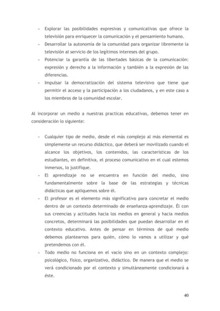 -   Explorar las posibilidades expresivas y comunicativas que ofrece la
       televisión para enriquecer la comunicación y el pensamiento humano.
   -   Desarrollar la autonomía de la comunidad para organizar libremente la
       televisión al servicio de los legítimos intereses del grupo.
   -   Potenciar la garantía de las libertades básicas de la comunicación:
       expresión y derecho a la información y también a la expresión de las
       diferencias.
   -   Impulsar la democratización del sistema televisivo que tiene que
       permitir el acceso y la participación a los ciudadanos, y en este caso a
       los miembros de la comunidad escolar.


Al incorporar un medio a nuestras practicas educativas, debemos tener en
consideración lo siguiente:


   -   Cualquier tipo de medio, desde el más complejo al más elemental es
       simplemente un recurso didáctico, que deberá ser movilizado cuando el
       alcance los objetivos, los contenidos, las características de los
       estudiantes, en definitiva, el proceso comunicativo en el cual estemos
       inmersos, lo justifique.
   -   El aprendizaje no se encuentra           en   función   del    medio,   sino
       fundamentalmente sobre la base de las estrategias y técnicas
       didácticas que apliquemos sobre él.
   -   El profesor es el elemento más significativo para concretar el medio
       dentro de un contexto determinado de enseñanza-aprendizaje. Él con
       sus creencias y actitudes hacia los medios en general y hacia medios
       concretos, determinará las posibilidades que puedan desarrollar en el
       contexto educativo. Antes de pensar en términos de qué medio
       debemos plantearnos para quién, cómo lo vamos a utilizar y qué
       pretendemos con él.
   -   Todo medio no funciona en el vacío sino en un contexto complejo:
       psicológico, físico, organizativo, didáctico. De manera que el medio se
       verá condicionado por el contexto y simultáneamente condicionará a
       éste.



                                                                                40
 