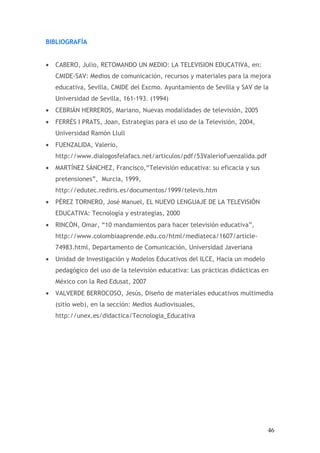 BIBLIOGRAFÍA


•   CABERO, Julio, RETOMANDO UN MEDIO: LA TELEVISION EDUCATIVA, en:
    CMIDE-SAV: Medios de comunicación, recursos y materiales para la mejora
    educativa, Sevilla, CMIDE del Excmo. Ayuntamiento de Sevilla y SAV de la
    Universidad de Sevilla, 161-193. (1994)
•   CEBRIÁN HERREROS, Mariano, Nuevas modalidades de televisión, 2005
•   FERRÉS I PRATS, Joan, Estrategias para el uso de la Televisión, 2004,
    Universidad Ramón Llull
•   FUENZALIDA, Valerio,
    http://www.dialogosfelafacs.net/articulos/pdf/53ValerioFuenzalida.pdf
•   MARTÍNEZ SÁNCHEZ, Francisco,“Televisión educativa: su eficacia y sus
    pretensiones”, Murcia, 1999,
    http://edutec.rediris.es/documentos/1999/televis.htm
•   PÉREZ TORNERO, José Manuel, EL NUEVO LENGUAJE DE LA TELEVISIÓN
    EDUCATIVA: Tecnología y estrategias, 2000
•   RINCÓN, Omar, “10 mandamientos para hacer televisión educativa”,
    http://www.colombiaaprende.edu.co/html/mediateca/1607/article-
    74983.html, Departamento de Comunicación, Universidad Javeriana
•   Unidad de Investigación y Modelos Educativos del ILCE, Hacia un modelo
    pedagógico del uso de la televisión educativa: Las prácticas didácticas en
    México con la Red Edusat, 2007
•   VALVERDE BERROCOSO, Jesús, Diseño de materiales educativos multimedia
    (sitio web), en la sección: Medios Audiovisuales,
    http://unex.es/didactica/Tecnologia_Educativa




                                                                             46
 