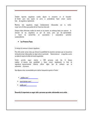 También lograrás seguidores cuando alguien te encuentre en el buscador
de Twitter pero esta opción no corre si pretendemos hacer crecer nuestra
lista de seguidores rápidamente.
Mientras más seguidores tengas (medianamente relacionados con tu nicho),
mayor será el tráfico que puedas derivar hacia tus sitios web.
Siempre habrá diferentes niveles de interés en tus tweets, sin embargo basta con capturar la
atención de tus seguidores un par de veces, para que las oportunidades
a futuro de convertirlos en suscriptores o compradores aumenten
sustancialmente.
• Los Primeros Pasos
Es tiempo de comenzar a buscar seguidores.
Para ello existen varios sitios que ofrecen la posibilidad de encontrar personas que se encuentran
twitteando temas relacionados con algún nicho en particular. Basta comenzar a seguirlos y como
ya sabes la mayoría de ellos terminará siguiéndote.
Twitter permite seguir máximo a 500 personas cada día. Si deseas
explotar al máximo esta posibilidad y hacer crecer rápidamente tu lista de
seguidores necesariamente deberás utilizar algún tipo de software que te
automatice el proceso.
Aquí algunos sitios recomendados para realizar búsqueda de gente en Twitter:
• twellow.com/
• search.twitter.com/
• twollo.com/
Recuerda, lo importante es seguir sólo a personas que estén relacionadas con tu nicho.
 