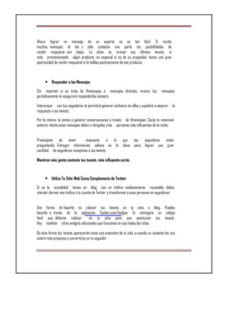Ahora, lograr un mensaje de un experto no es tan fácil. Si recibe
muchos mensajes al día y sólo contesta una parte tus posibilidades de
recibir respuesta son bajas. La clave es revisar sus últimos tweets, si
está promocionando algún producto, en especial si es de su propiedad, tienes una gran
oportunidad de recibir respuesta si le hablas positivamente de ese producto.
• Responder a los Mensajes
Sin importar si se trata de @mensajes o mensajes directos, revisar tus mensajes
periódicamente te asegurará responderlos siempre.
Interactuar con tus seguidores te permitirá generar confianza en ellos y ayudará a mejorar la
respuesta a tus tweets.
Por lo mismo, te animo a generar conversaciones a través de @mensajes. Como te mencioné
anterior mente estos mensajes deben ir dirigidos a las personas más influyentes de tu nicho.
Preocúpate de tener respuesta a lo que tus seguidores están
preguntando. Entregar información valiosa es la clave para lograr una gran
cantidad de seguidores receptivos a tus tweets.
Mientras más gente conteste tus tweets, más influyente serás.
• Utiliza Tu Sitio Web Como Complemento de Twitter
Si en la actualidad tienes un blog con un tráfico medianamente razonable, debes
intentar derivar ese tráfico a tu cuenta de Twitter y transformar a esas personas en seguidores.
Una forma de hacerlo es colocar tus tweets en tu sitio o blog. Puedes
hacerlo a través de la aplicación Twitter.com/badges Te entregará un código
html que deberás colocar en tu sitio para que aparezcan tus tweets.
Hay también otros widgets adicionales que funcionan en casi todos los sitios.
De esta forma tus tweets aparecerán como una extensión de tu sitio y cuando un visitante los vea
estará más propenso a convertirse en tu seguidor.
 