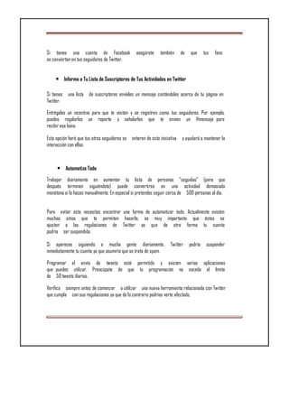 Si tienes una cuenta de Facebook asegúrate también de que tus fans
se conviertan en tus seguidores de Twitter.
• Informa a Tu Lista de Suscriptores de Tus Actividades en Twitter
Si tienes una lista de suscriptores envíales un mensaje contándoles acerca de tu página en
Twitter.
Entrégales un incentivo para que te visiten y se registren como tus seguidores. Por ejemplo,
puedes regalarles un reporte y señalarles que te envíen un @mensaje para
recibir ese bono.
Esta opción hará que tus otros seguidores se enteren de esta iniciativa y ayudará a mantener la
interacción con ellos.
• Automatiza Todo
Trabajar diariamente en aumentar tu lista de personas “seguidas” (para que
después terminen siguiéndote) puede convertirse en una actividad demasiado
monótona si lo haces manualmente. En especial si pretendes seguir cerca de 500 personas al día.
Para evitar esto necesitas encontrar una forma de automatizar todo. Actualmente existen
muchos sitios que te permiten hacerlo, es muy importante que éstos se
ajusten a las regulaciones de Twitter ya que de otra forma tu cuenta
podría ser suspendida.
Si apareces siguiendo a mucha gente diariamente, Twitter podría suspender
inmediatamente tu cuenta ya que asumiría que se trata de spam.
Programar el envío de tweets está permitido y existen varias aplicaciones
que puedes utilizar, Preocúpate de que tu programación no exceda el límite
de 50 tweets diarios.
Verifica siempre antes de comenzar a utilizar una nueva herramienta relacionada con Twitter
que cumpla con sus regulaciones ya que de lo contrario podrías verte afectado.
 