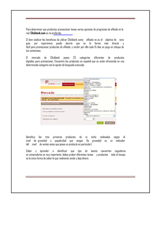 Para determinar que productos promocionar tienes varias opciones de programas de afiliado en la
red. Clickbank.com es mi preferida.
Si bien analizar los beneficios de utilizar Clickbank como afiliado no es el objetivo de esta
guía, por experiencia puedo decirte que es la forma más directa y
fácil para promocionar productos de afiliado, y recibir por ello cada 15 días un pago en cheque de
tus comisiones.
El mercado de Clickbank posee 23 categorías diferentes de productos
digitales para promocionar. Encuentra los productos en español que se están ofreciendo en una
determinada categoría con la opción de búsqueda avanzada.
Identifica los tres primeros productos de tu nicho rankeados según el
nivel de gravedad o popularidad que tengan (la gravedad es un indicador
del nivel de ventas netas que posee un producto en particular) .
Saber y aprender a identificar que tipo de tweets convierten seguidores
en compradores es muy importante, debes probar diferentes textos y productos todo el tiempo,
es la única forma de saber lo que realmente vende y deja dinero.
 