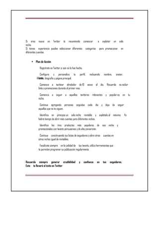 Si eres nuevo en Twitter te recomiendo comenzar a explotar un solo
nicho.
Si tienes experiencia puedes seleccionar diferentes categorías para promocionar en
diferentes cuentas.
• Plan de Acción
Regístrate en Twitter si aún no lo has hecho.
Configura y personaliza tu perfil, incluyendo nombre, avatar,
diseñofondo, biografía y página principal.
Comienza a twittear alrededor de 10 veces al día. Recuerda no incluir
links a promociones durante el primer mes.
Comienza a seguir a aquellos twitteros relevantes y popular es en tu
nicho.
Continua agregando personas seguidas cada día y deja de seguir
aquellos que no te siguen.
Identifica en principio un solo nicho rentable y explótalo al máximo. Ya
habrá tiempo de abrir más cuentas para diferentes nichos.
Identifica los tres productos más populares de ese nicho y
promociónalos con tweets persuasivos y de alta conversión.
Continua construyendo tus listas de seguidores y abre otras cuentas en
otros nichos igual de rentables.
Focalízate siempre en la calidad de tus tweets, utiliza herramientas que
te permitan programar su publicación regularmente.
Recuerda siempre generar credibilidad y confianza en tus seguidores.
Esto te llevará al éxito en Twitter
 