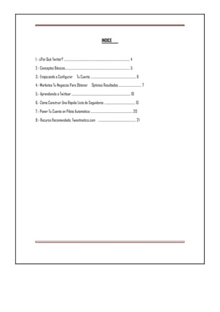 INDICE
1.- ¿Por Qué Twitter? .............................................................................................. 4
2.- Conceptos Básicos............................................................................................. 5
3.- Empezando a Configurar Tu Cuenta ................................................................. 6
4.- Marketea Tu Negocios Para Obtener Óptimos Resultados ................................ 7
5.- Aprendiendo a Twittear .................................................................................... 10
6.- Cómo Construir Una Rápida Lista de Seguidores ............................................ 13
7.- Poner Tu Cuenta en Piloto Automático ............................................................ 20
8.- Recurso Recomendado: Tweetmatico.com ...................................................... 21
 