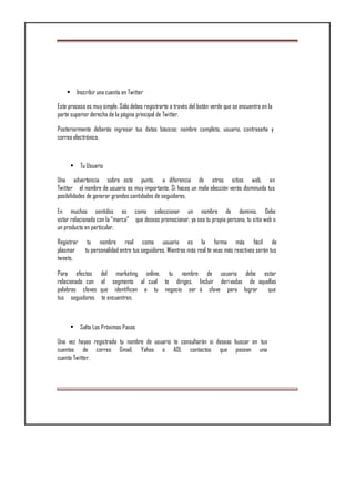 • Inscribir una cuenta en Twitter
Este proceso es muy simple. Sólo debes registrarte a través del botón verde que se encuentra en la
parte superior derecha de la página principal de Twitter.
Posteriormente deberás ingresar tus datos básicos: nombre completo, usuario, contraseña y
correo electrónico.
• Tu Usuario
Una advertencia sobre este punto, a diferencia de otros sitios web, en
Twitter el nombre de usuario es muy importante. Si haces un mala elección verás disminuida tus
posibilidades de generar grandes cantidades de seguidores.
En muchos sentidos es como seleccionar un nombre de dominio. Debe
estar relacionado con la “marca” que deseas promocionar, ya sea tu propia persona, tu sitio web o
un producto en particular.
Registrar tu nombre real como usuario es la forma más fácil de
plasmar tu personalidad entre tus seguidores. Mientras más real te veas más reactivos serán tus
tweets.
Para efectos del marketing online, tu nombre de usuario debe estar
relacionado con el segmento al cual te diriges. Incluir derivadas de aquellas
palabras claves que identifican a tu negocio ser á clave para lograr que
tus seguidores te encuentren.
• Salta Los Próximos Pasos
Una vez hayas registrado tu nombre de usuario te consultarán si deseas buscar en tus
cuentas de correo Gmail, Yahoo o AOL contactos que posean una
cuenta Twitter.
 