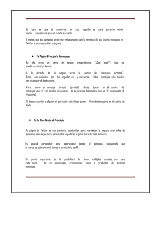 La idea es que te conviertas en sus seguidor es para posterior mente
invitar a quienes no poseen cuenta a crearla.
A menos que tus contactos estén muy relacionados con la temática de tus futuros mensajes en
Twitter te aconsejo saltar este paso.
• Tu Página Principal o Homepage
En ella verás un barra de estado preguntándote "¿Qué pasa?". Aquí es
donde escribes tus tweets.
A la derecha de la página verás la opción de “mensajes directos”.
Estos son enviados por tus seguidor es y viceversa. Estos mensajes sólo pueden
ser vistos por el destinatario.
Para enviar un mensaje directo (privado) debes tipear en el cuadro de
mensajes una “d” y el nombre de usuario de la persona destinataria con un “@” antepuesto (d
@usuario).
Si deseas escribir a alguien en particular sólo debes poner @nombredeusuario en el cuadro de
texto.
• Házlo Bien Desde el Principio
Tu página de Twitter es una excelente oportunidad para marketear tu negocio ante miles de
personas, sean seguidores, potenciales seguidores o gente con intereses similares.
Es crucial aprovechar esta oportunidad desde el principio, asegurando que
tu marca se potencie en el tiempo a través de tu perfil.
Un punto importante es la posibilidad de tener múltiples cuentas, una para
cada nicho. No es aconsejable promocionar sitios o productos de distintas
temáticas
 