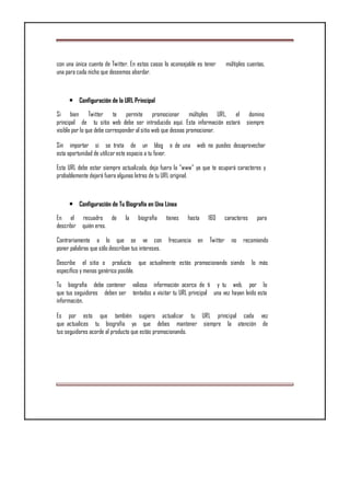 con una única cuenta de Twitter. En estos casos lo aconsejable es tener múltiples cuentas,
una para cada nicho que deseemos abordar.
• Configuración de la URL Principal
Si bien Twitter te permite promocionar múltiples URL, el domino
principal de tu sitio web debe ser introducido aquí. Esta información estará siempre
visible por lo que debe corresponder al sitio web que deseas promocionar.
Sin importar si se trata de un blog o de una web no puedes desaprovechar
esta oportunidad de utilizar este espacio a tu favor.
Esta URL debe estar siempre actualizada, deja fuera la "www" ya que te ocupará caracteres y
probablemente dejará fuera algunas letras de tu URL original.
• Configuración de Tu Biografía en Una Línea
En el recuadro de la biografía tienes hasta 160 caracteres para
describir quién eres.
Contrariamente a lo que se ve con frecuencia en Twitter no recomiendo
poner palabras que sólo describan tus intereses.
Describe el sitio o producto que actualmente estás promocionando siendo lo más
específico y menos genérico posible.
Tu biografía debe contener valiosa información acerca de ti y tu web, por lo
que tus seguidores deben ser tentados a visitar tu URL principal una vez hayan leído esta
información.
Es por esto que también sugiero actualizar tu URL principal cada vez
que actualices tu biografía ya que debes mantener siempre la atención de
tus seguidores acorde al producto que estás promocionando.
 