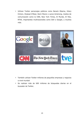 •   Utilizan Twitter personajes públicos como Barack Obama, Hilary
    Clinton, Shakeal O’Neal, Demi Moore o Lance Amstrong, medios de
    comunicación como la CNN, New York Times, El Mundo, El País,
    RTVE, importantes multinacionales como Dell o Google, y muchos
    más.




•   También utilizan Twitter millones de pequeñas empresas y negocios
    a nivel mundial
•   Se realizan más de 600 millones de búsquedas diarias en el
    buscador de Twitter.




                                10
 