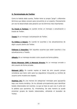 3. Terminología de Twitter

Como te habrás dado cuenta, Twitter tiene su propia “jerga” y diferentes
términos que debes conocer para convertirte en un experto. Precisamente
por eso he desarrollado este glosario con los términos más importantes:


To Tweet ó Twitear: es cuando envías un mensaje o actualización a
través de Twitter.


Tweet: Es un mensaje ó actualización de Twitter.


To Follow ó Seguir: Es cuando te suscribes a las actualizaciones de
algún usuario dentro de Twitter.


Follower ó Seguidor: Son aquellos usuarios que están suscritos a tus
actualizaciones o Tweets.


@Reply: Es un mensaje enviado a otro usuario de forma pública.


Direct Message (DM) ó Mensaje Directo: Es un mensaje enviado a
otro usuario de forma privada.


Retweet (RT): Es cuando repites el tweet de otro usuario porque
consideras que tiene valor para tus seguidores incluyendo su nombre de
usuario como muestra de respeto.


Hashtag (#): Es una manera de categorizar mensajes para agruparlos
bajo una misma temática. Se ha utilizado principalmente para identificar
tweets relacionados con eventos. Lo que se hace es usar una # junto con
la palabra que queramos. Ej: #marketing. De esta manera se puede
encontrar grupos de tweets relacionados, utilizando el buscador de
Twitter.




                                   12
 