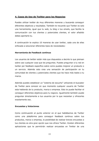 4. Casos de Uso de Twitter para los Negocios

Puedes utilizar twitter de muy diferentes maneras y buscando conseguir
diferentes objetivos y resultados. También te recuerdo que Twitter es solo
una herramienta, igual que tu web, tu blog o tus emails, que facilita la
comunicación con tus clientes y potenciales clientes, el valor añadido
debes aportarlo tu.


A continuación te explico 10 maneras de usar twitter, cada una de ellas
enfocada a solucionar diferentes tipos de necesidades:


Herramienta de Feedback continuo


Los usuarios de twitter están más que dispuestos a decirte lo que piensan
sobre casi cualquier cosa que les preguntes. Puedes preguntar a tu red en
twitter por feedback específico sobre como puedes mejorar un producto o
un servicio. Además esto crea una sensación de participación en tu
comunidad de clientes y potenciales clientes que les hace más leales a tu
marca.


Además puedes establecer un “sistema de escucha” utilizando el buscador
de Twitter para conocer en que momento cualquier usuario de Twitter
esta hablando de tu producto, marca o empresa. Esto te puede facilitar el
conseguir diferentes objetivos para tu negocio. Igualmente también puede
preguntar directamente a tus usuarios por lo que necesitan y ofrecerles
exactamente eso.


Encuestas y Votaciones


Como continuación al punto anterior en el que hablábamos de Twitter
como una plataforma para conseguir feedback continuo sobre tus
productos, marca o empresa, la posibilidad de realizar breves encuestas a
tus clientes es otra gran opción que nos ofrece Twitter. Existen diferentes
aplicaciones que te permitirán realizar encuestas en Twitter de una



                                    13
 