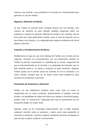 manera muy sencilla y que analizaré en la sección de “Herramientas para
optimizar el uso de Twitter”.


Soporte y Atención al Cliente


Ya que Twitter te permite tener contacto directo con tus clientes, otra
manera de utilizarlo es para atender posibles preguntas sobre tus
productos y soporte en general. Además de ayudar a tus clientes, esto te
sirve para que otros potenciales clientes vean el nivel de atención con el
que tratas a tus clientes, y tu capacidad para resolver problemas de forma
rápida y eficiente.


Creación y Fortalecimiento de Marca


Posiblemente el caso de uso más habitual de Twitter en el mundo de los
negocios. Conectar en conversaciones con tus potenciales clientes en
Twitter te permite incrementar la visibilidad de tu marca, asegurarte de
que el posicionamiento es el correcto y la capacidad de controlar que se
esta diciendo sobre ti, tu marca o producto en todo momento. Además,
Twitter puede ser el primer punto de contacto en tre tu empresa y un
nuevo cliente, siempre que no se utilice como mera plataforma para
anunciar tus productos o servicios.


Promoción de Productos o Servicios


Twitter   es   una    plataforma   perfecta   para   crear   buzz   en   torno   al
lanzamiento de un nuevo producto. Aprovechando el carácter viral de
Twitter y la posibilidad de llegar de forma muy rápida a muchísima gente,
puedes crear el “momentum” adecuado para que el lanzamiento de tus
productos tengan un mayor éxito.


Además, como ya he comentado anteriormente vas a poder analizar
cualquier mención sobre el producto y saber como esta acogiendo el
mercado tu producto y resolver cualquier problema de forma inmediata en
caso de que surgiera cualquier inconveniente.


                                       14
 
