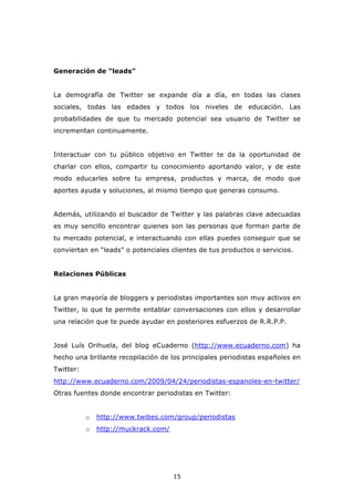 Generación de “leads”


La demografía de Twitter se expande día a día, en todas las clases
sociales, todas las edades y todos los niveles de educación. Las
probabilidades de que tu mercado potencial sea usuario de Twitter se
incrementan continuamente.


Interactuar con tu público objetivo en Twitter te da la oportunidad de
charlar con ellos, compartir tu conocimiento aportando valor, y de este
modo educarles sobre tu empresa, productos y marca, de modo que
aportes ayuda y soluciones, al mismo tiempo que generas consumo.


Además, utilizando el buscador de Twitter y las palabras clave adecuadas
es muy sencillo encontrar quienes son las personas que forman parte de
tu mercado potencial, e interactuando con ellas puedes conseguir que se
conviertan en “leads” o potenciales clientes de tus productos o servicios.


Relaciones Públicas


La gran mayoría de bloggers y periodistas importantes son muy activos en
Twitter, lo que te permite entablar conversaciones con ellos y desarrollar
una relación que te puede ayudar en posteriores esfuerzos de R.R.P.P.


José Luís Orihuela, del blog eCuaderno (http://www.ecuaderno.com) ha
hecho una brillante recopilación de los principales periodistas españoles en
Twitter:
http://www.ecuaderno.com/2009/04/24/periodistas-espanoles-en-twitter/
Otras fuentes donde encontrar periodistas en Twitter:


           o   http://www.twibes.com/group/periodistas
           o   http://muckrack.com/




                                      15
 