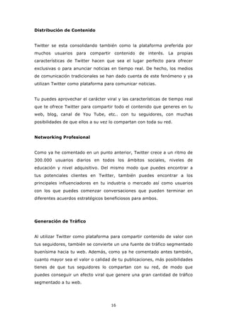 Distribución de Contenido


Twitter se esta consolidando también como la plataforma preferida por
muchos   usuarios   para   compartir contenido   de   interés. La   propias
características de Twitter hacen que sea el lugar perfecto para ofrecer
exclusivas o para anunciar noticias en tiempo real. De hecho, los medios
de comunicación tradicionales se han dado cuenta de este fenómeno y ya
utilizan Twitter como plataforma para comunicar noticias.


Tu puedes aprovechar el carácter viral y las características de tiempo real
que te ofrece Twitter para compartir todo el contenido que generes en tu
web, blog, canal de You Tube, etc.. con tu seguidores, con muchas
posibilidades de que ellos a su vez lo compartan con toda su red.


Networking Profesional


Como ya he comentado en un punto anterior, Twitter crece a un ritmo de
300.000 usuarios diarios en todos los ámbitos sociales, niveles de
educación y nivel adquisitivo. Del mismo modo que puedes encontrar a
tus potenciales clientes en Twitter, también puedes encontrar a los
principales influenciadores en tu industria o mercado así como usuarios
con los que puedes comenzar conversaciones que pueden terminar en
diferentes acuerdos estratégicos beneficiosos para ambos.




Generación de Tráfico


Al utilizar Twitter como plataforma para compartir contenido de valor con
tus seguidores, también se convierte un una fuente de tráfico segmentado
buenísima hacia tu web. Además, como ya he comentado antes también,
cuanto mayor sea el valor o calidad de tu publicaciones, más posibilidades
tienes de que tus seguidores lo compartan con su red, de modo que
puedes conseguir un efecto viral que genere una gran cantidad de tráfico
segmentado a tu web.




                                    16
 