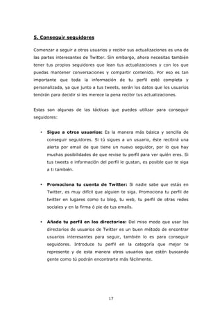 5. Conseguir seguidores

Comenzar a seguir a otros usuarios y recibir sus actualizaciones es una de
las partes interesantes de Twitter. Sin embargo, ahora necesitas también
tener tus propios seguidores que lean tus actualizaciones y con los que
puedas mantener conversaciones y compartir contenido. Por eso es tan
importante que toda la información de tu perfil esté completa y
personalizada, ya que junto a tus tweets, serán los datos que los usuarios
tendrán para decidir si les merece la pena recibir tus actualizaciones.


Estas son algunas de las tácticas que puedes utilizar para conseguir
seguidores:


   •   Sigue a otros usuarios: Es la manera más básica y sencilla de
       conseguir seguidores. Si tú sigues a un usuario, éste recibirá una
       alerta por email de que tiene un nuevo seguidor, por lo que hay
       muchas posibilidades de que revise tu perfil para ver quién eres. Si
       tus tweets e información del perfil le gustan, es posible que te siga
       a ti también.


   •   Promociona tu cuenta de Twitter: Si nadie sabe que estás en
       Twitter, es muy difícil que alguien te siga. Promociona tu perfil de
       twitter en lugares como tu blog, tu web, tu perfil de otras redes
       sociales y en la firma ó pie de tus emails.


   •   Añade tu perfil en los directorios: Del miso modo que usar los
       directorios de usuarios de Twitter es un buen método de encontrar
       usuarios interesantes para seguir, también lo es para conseguir
       seguidores. Introduce tu perfil en la categoría que mejor te
       represente y de esta manera otros usuarios que estén buscando
       gente como tú podrán encontrarte más fácilmente.




                                     17
 