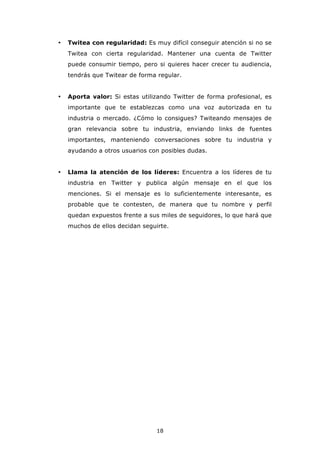 •   Twitea con regularidad: Es muy difícil conseguir atención si no se
    Twitea con cierta regularidad. Mantener una cuenta de Twitter
    puede consumir tiempo, pero si quieres hacer crecer tu audiencia,
    tendrás que Twitear de forma regular.


•   Aporta valor: Si estas utilizando Twitter de forma profesional, es
    importante que te establezcas como una voz autorizada en tu
    industria o mercado. ¿Cómo lo consigues? Twiteando mensajes de
    gran relevancia sobre tu industria, enviando links de fuentes
    importantes, manteniendo conversaciones sobre tu industria y
    ayudando a otros usuarios con posibles dudas.


•   Llama la atención de los líderes: Encuentra a los líderes de tu
    industria en Twitter y publica algún mensaje en el que los
    menciones. Si el mensaje es lo suficientemente interesante, es
    probable que te contesten, de manera que tu nombre y perfil
    quedan expuestos frente a sus miles de seguidores, lo que hará que
    muchos de ellos decidan seguirte.




                                 18
 