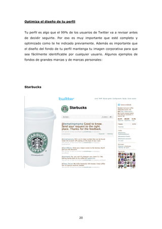 Optimiza el diseño de tu perfil


Tu perfil es algo que el 99% de los usuarios de Twitter va a revisar antes
de decidir seguirte. Por eso es muy importante que esté completo y
optimizado como te he indicado previamente. Además es importante que
el diseño del fondo de tu perfil mantenga tu imagen corporativa para que
sea fácilmente identificable por cualquier usuario. Algunos ejemplos de
fondos de grandes marcas y de marcas personales:




Starbucks




                                   20
 