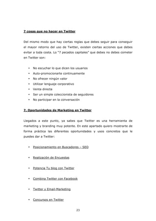 7 cosas que no hacer en Twitter


Del mismo modo que hay ciertas reglas que debes seguir para conseguir
el mayor retorno del uso de Twitter, existen ciertas acciones que debes
evitar a toda costa. Lo “7 pecados capitales” que debes no debes cometer
en Twitter son:


   •   No escuchar lo que dicen los usuarios
   •   Auto-promocionarte continuamente
   •   No ofrecer ningún valor
   •   Utilizar lenguaje corporativo
   •   Venta directa
   •   Ser un simple coleccionista de seguidores
   •   No participar en la conversación


7. Oportunidades de Marketing en Twitter


Llegados a este punto, ya sabes que Twitter es una herramienta de
marketing y branding muy potente. En este apartado quiero mostrarte de
forma práctica las diferentes oportunidades y usos concretos que le
puedes dar a Twitter:


   •   Posicionamiento en Buscadores – SEO


   •   Realización de Encuestas


   •   Potencia Tu blog con Twitter


   •   Combina Twitter con Facebook


   •   Twitter y Email-Marketing


   •   Concursos en Twitter


                                       23
 