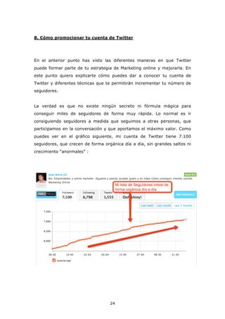 8. Cómo promocionar tu cuenta de Twitter




En el anterior punto has visto las diferentes maneras en que Twitter
puede formar parte de tu estrategia de Marketing online y mejorarla. En
este punto quiero explicarte cómo puedes dar a conocer tu cuenta de
Twitter y diferentes técnicas que te permitirán incrementar tu número de
seguidores.


La verdad es que no existe ningún secreto ni fórmula mágica para
conseguir miles de seguidores de forma muy rápida. Lo normal es ir
consiguiendo seguidores a medida que seguimos a otras personas, que
participamos en la conversación y que aportamos el máximo valor. Como
puedes ver en el gráfico siguiente, mi cuenta de Twitter tiene 7.100
seguidores, que crecen de forma orgánica día a día, sin grandes saltos ni
crecimiento “anormales” :




                                   24
 