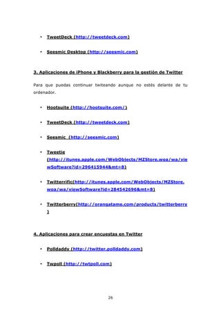 •   TweetDeck (http://tweetdeck.com)


  •   Seesmic Desktop (http://seesmic.com)




3. Aplicaciones de iPhone y Blackberry para la gestión de Twitter


Para que puedas continuar twiteando aunque no estés delante de tu
ordenador.


  •   Hootsuite (http://hootsuite.com/)


  •   TweetDeck (http://tweetdeck.com)


  •   Seesmic (http://seesmic.com)


  •   Tweetie
      (http://itunes.apple.com/WebObjects/MZStore.woa/wa/vie
      wSoftware?id=296415944&mt=8)


  •   Twitterrific(http://itunes.apple.com/WebObjects/MZStore.
      woa/wa/viewSoftware?id=284542696&mt=8)


  •   Twitterberry(http://orangatame.com/products/twitterberry
      )




4. Aplicaciones para crear encuestas en Twitter


  •   Polldaddy (http://twitter.polldaddy.com)


  •   Twpoll (http://twtpoll.com)




                                26
 
