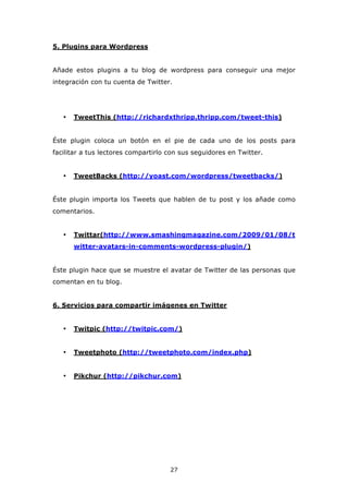 5. Plugins para Wordpress


Añade estos plugins a tu blog de wordpress para conseguir una mejor
integración con tu cuenta de Twitter.




   •   TweetThis (http://richardxthripp.thripp.com/tweet-this)


Éste plugin coloca un botón en el pie de cada uno de los posts para
facilitar a tus lectores compartirlo con sus seguidores en Twitter.


   •   TweetBacks (http://yoast.com/wordpress/tweetbacks/)


Éste plugin importa los Tweets que hablen de tu post y los añade como
comentarios.


   •   Twittar(http://www.smashingmagazine.com/2009/01/08/t
       witter-avatars-in-comments-wordpress-plugin/)


Éste plugin hace que se muestre el avatar de Twitter de las personas que
comentan en tu blog.


6. Servicios para compartir imágenes en Twitter


   •   Twitpic (http://twitpic.com/)


   •   Tweetphoto (http://tweetphoto.com/index.php)


   •   Pikchur (http://pikchur.com)




                                     27
 