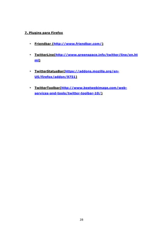 7. Plugins para Firefox


  •   Friendbar (http://www.friendbar.com/)


  •   TwitterLine(http://www.greenspace.info/twitter/line/en.ht
      ml)


  •   TwitterStatusBar(https://addons.mozilla.org/en-
      US/firefox/addon/9751)


  •   TwitterToolbar(http://www.bestwebimage.com/web-
      services-and-tools/twitter-toolbar-10/)




                               28
 