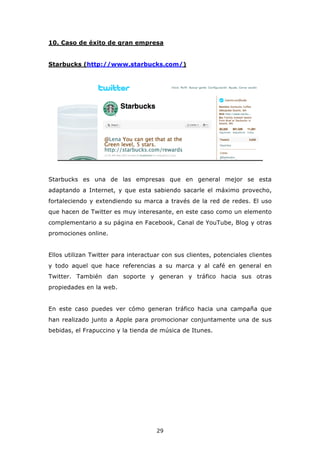 10. Caso de éxito de gran empresa


Starbucks (http://www.starbucks.com/)




Starbucks es una de las empresas que en general mejor se esta
adaptando a Internet, y que esta sabiendo sacarle el máximo provecho,
fortaleciendo y extendiendo su marca a través de la red de redes. El uso
que hacen de Twitter es muy interesante, en este caso como un elemento
complementario a su página en Facebook, Canal de YouTube, Blog y otras
promociones online.


Ellos utilizan Twitter para interactuar con sus clientes, potenciales clientes
y todo aquel que hace referencias a su marca y al café en general en
Twitter. También dan soporte y generan y tráfico hacia sus otras
propiedades en la web.


En este caso puedes ver cómo generan tráfico hacia una campaña que
han realizado junto a Apple para promocionar conjuntamente una de sus
bebidas, el Frapuccino y la tienda de música de Itunes.




                                     29
 