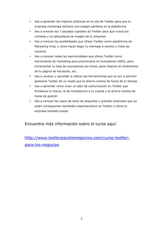 •   Vas a aprender las mejores prácticas en el uso de Twitter para que tu
      empresa mantenga siempre una imagen perfecta en la plataforma
  •   Vas a conocer los 7 pecados capitales de Twitter para que nunca los
      cometas y no perjudiques la imagen de tu empresa
  •   Vas a conocer las posibilidades que ofrece Twitter como plataforma de
      Marketing Viral, y cómo hacer llegar tu mensaje a cientos y miles de
      usuarios
  •   Vas a conocer todas las oportunidades que ofrece Twitter como
      herramienta de marketing para posicionarte en buscadores (SEO), para
      incrementar tu lista de suscriptores por email, para mejorar el rendimiento
      de tu página de Facebook, etc…
  •   Vas a conocer y aprender a utilizar las herramientas que te van a permitir
      gestionar Twitter de un modo que te ahorra cientos de horas de tu tiempo
  •   Vas a aprender cómo crear un plan de comunicación en Twitter que
      fortalezca tu marca, le de consistencia a tu cuenta y te ahorre cientos de
      horas de gestión
  •   Vas a conocer los casos de éxito de pequeñas y grandes empresas que ya
      están consiguiendo resultados espectaculares en Twitter y cómo tu
      empresa también puede



Encuentra más información sobre el curso aquí:


http://www.twitterparalosnegocios.com/curso-twitter-
para-los-negocios




                                       3
 